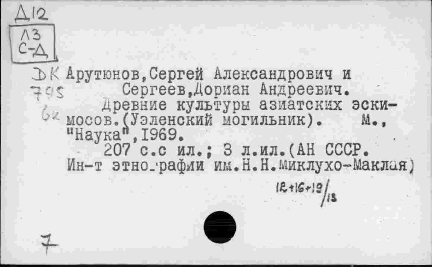 ﻿ДІ2.
2b К Арутюнов,Сергей Александрович и
•29$	Сергеев,Дослан Андреевич.
, древние культуры азиатских эски-мосов.(Уэленский могильник). М. , “Наука",1969.
207 с.с ил.; 3 л.ил.(АН СССР.
Ин-т этнографии им.Н.Н.Миклухо-Маклая)